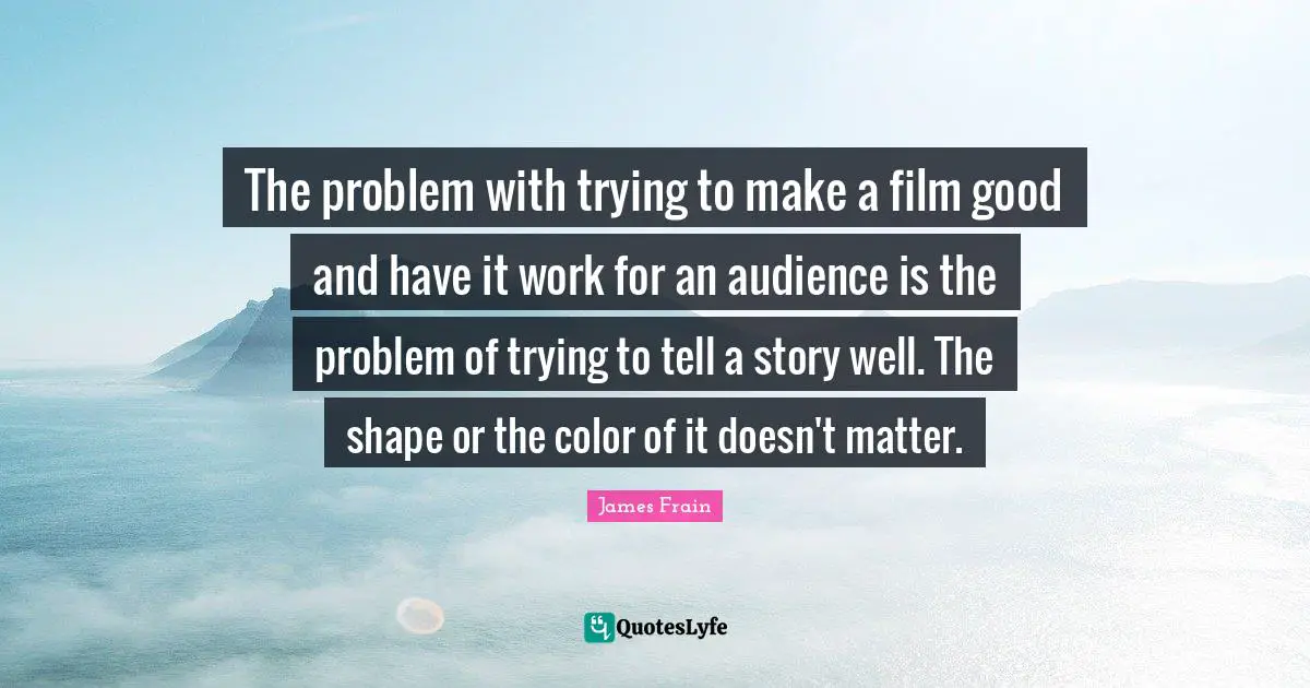 The problem with trying to make a film good and have it work for an audience is the problem of trying to tell a story well. The shape or the color of it doesn't matter.