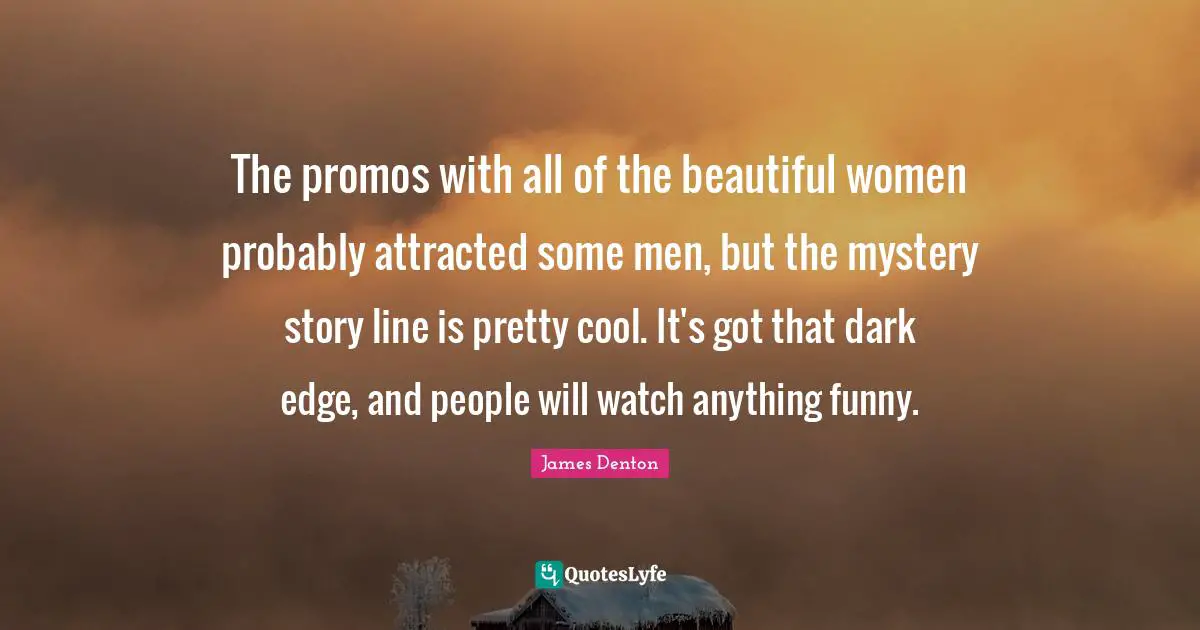 James Denton Quotes: "The promos with all of the beautiful women probably attracted some men, but the mystery story line is pretty cool. It's got that dark edge, and people will watch anything funny."