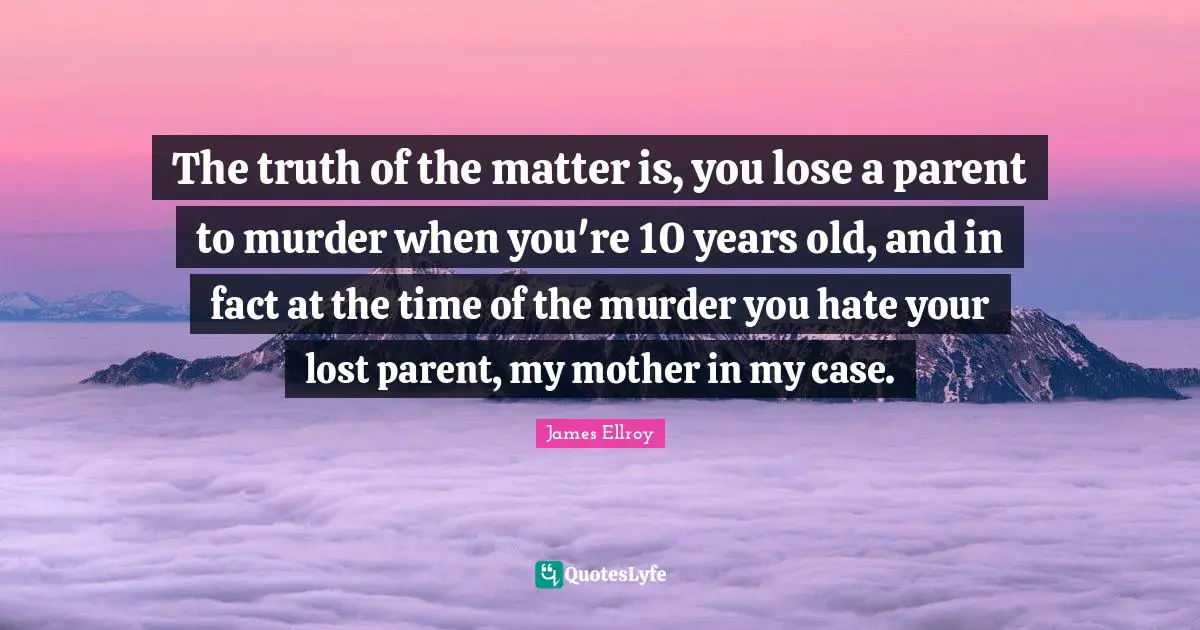 The truth of the matter is, you lose a parent to murder when you're 10 years old, and in fact at the time of the murder you hate your lost parent, my mother in my case.