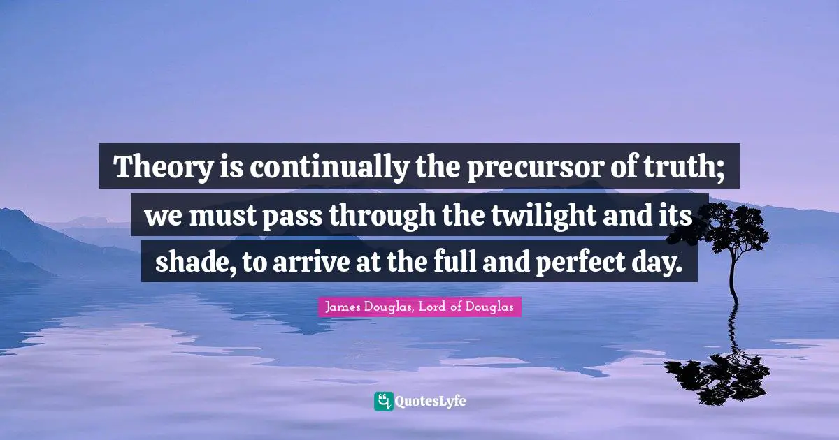 Theory is continually the precursor of truth; we must pass through the twilight and its shade, to arrive at the full and perfect day.