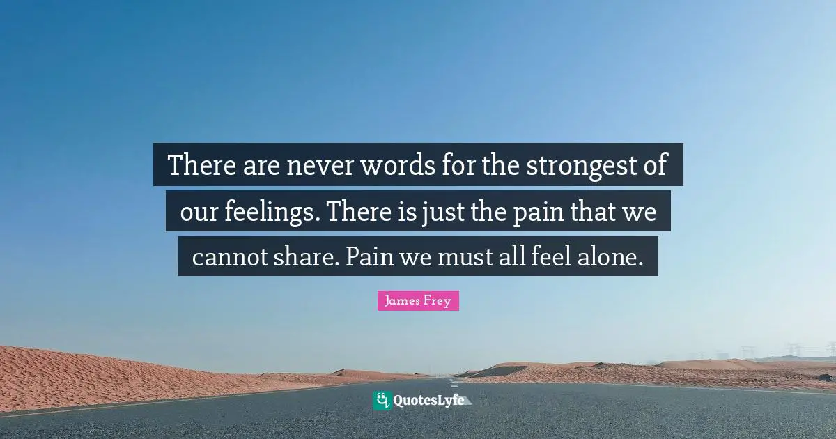 There are never words for the strongest of our feelings. There is just the pain that we cannot share. Pain we must all feel alone.