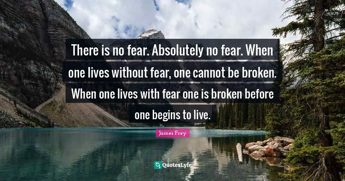 There is no fear. Absolutely no fear. When one lives without fear, one cannot be broken. When one lives with fear one is broken before one begins to live.