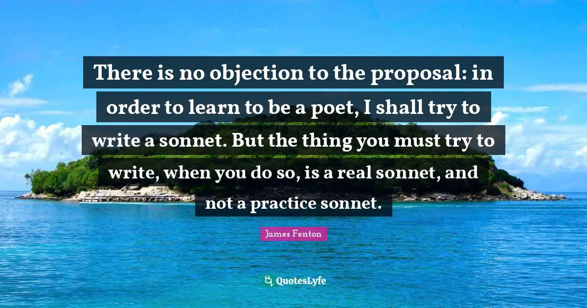 Sonnet Quotes: "There is no objection to the proposal: in order to learn to be a poet, I shall try to write a sonnet. But the thing you must try to write, when you do so, is a real sonnet, and not a practice sonnet."