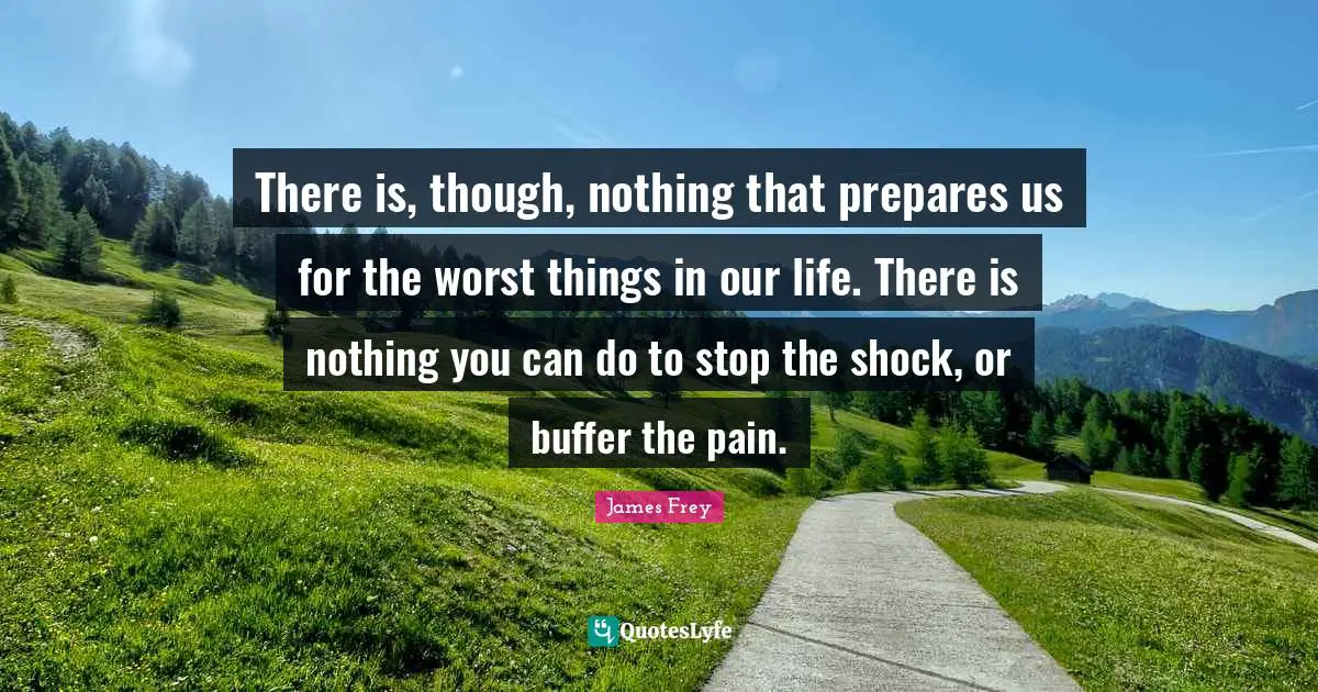There is, though, nothing that prepares us for the worst things in our life. There is nothing you can do to stop the shock, or buffer the pain.