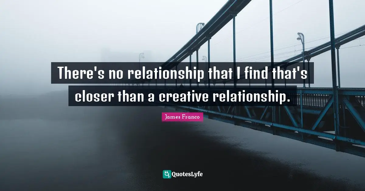 There's no relationship that I find that's closer than a creative relationship.