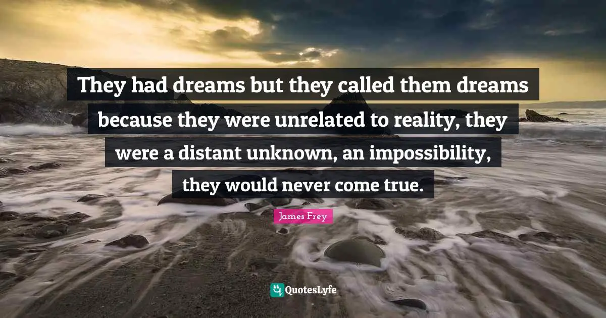 They had dreams but they called them dreams because they were unrelated to reality, they were a distant unknown, an impossibility, they would never come true.