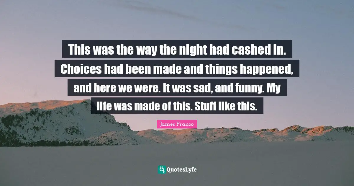 This was the way the night had cashed in. Choices had been made and things happened, and here we were. It was sad, and funny. My life was made of this. Stuff like this.