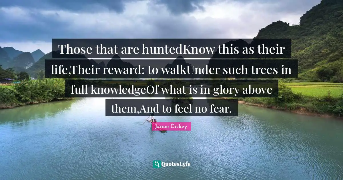 James Dickey Quotes: "Those that are huntedKnow this as their life,Their reward: to walkUnder such trees in full knowledgeOf what is in glory above them,And to feel no fear."