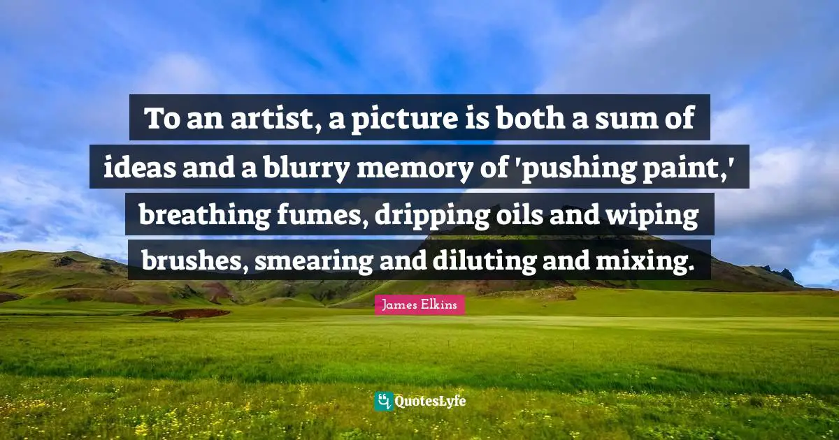 Dripping Quotes: "To an artist, a picture is both a sum of ideas and a blurry memory of 'pushing paint,' breathing fumes, dripping oils and wiping brushes, smearing and diluting and mixing."