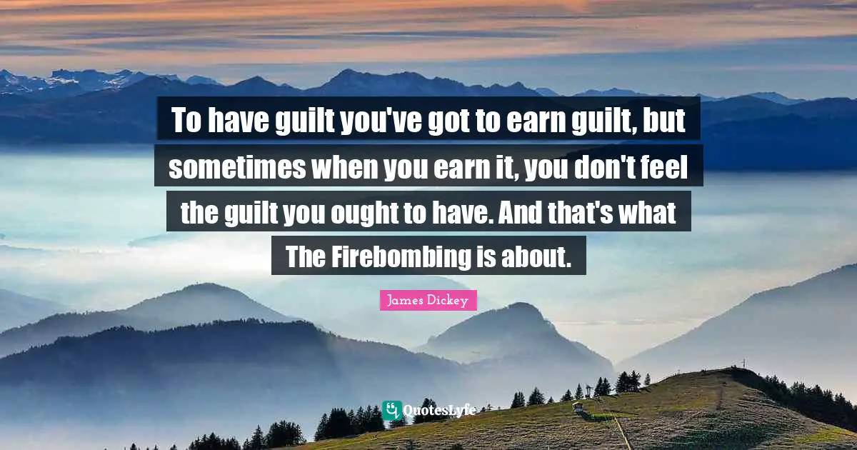 James Dickey Quotes: "To have guilt you've got to earn guilt, but sometimes when you earn it, you don't feel the guilt you ought to have. And that's what The Firebombing is about."