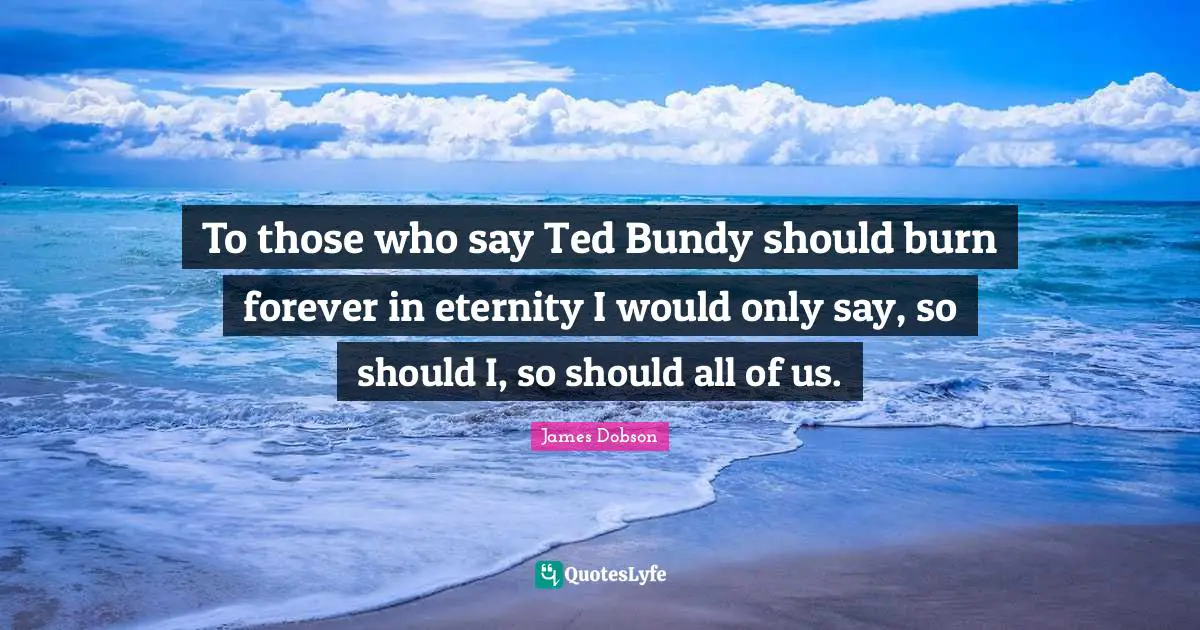 To those who say Ted Bundy should burn forever in eternity I would only say, so should I, so should all of us.