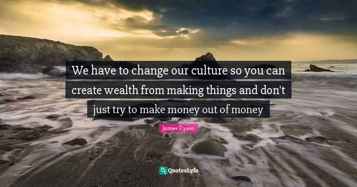 We have to change our culture so you can create wealth from making things and don't just try to make money out of money