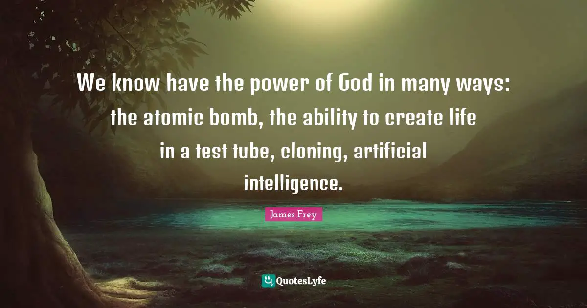 We know have the power of God in many ways: the atomic bomb, the ability to create life in a test tube, cloning, artificial intelligence.