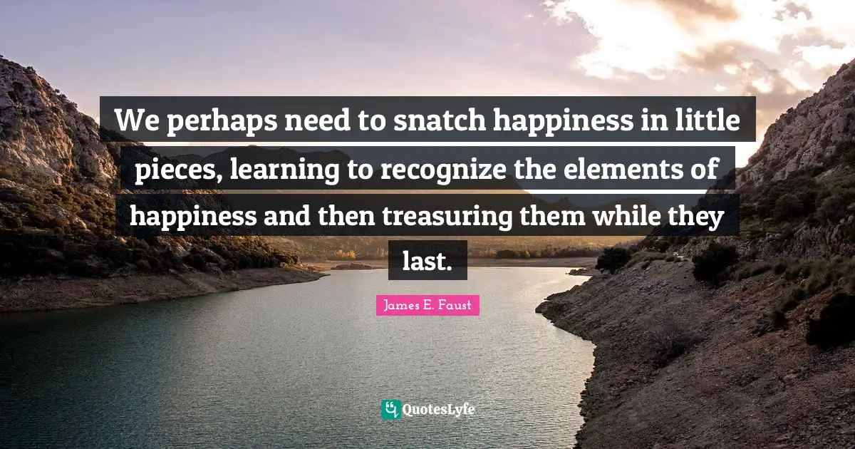 James E. Faust Quotes: "We perhaps need to snatch happiness in little pieces, learning to recognize the elements of happiness and then treasuring them while they last."