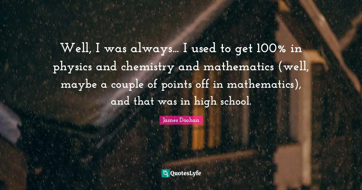 Well, I was always... I used to get 100% in physics and chemistry and mathematics (well, maybe a couple of points off in mathematics), and that was in high school.