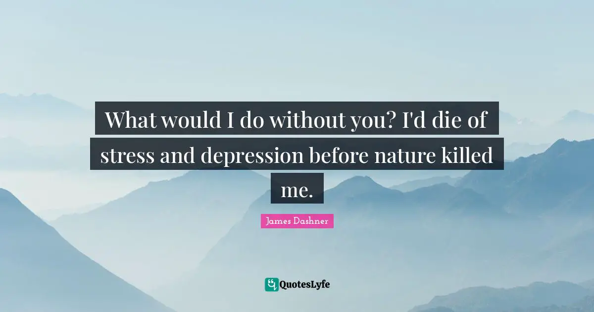 What would I do without you? I'd die of stress and depression before nature killed me.