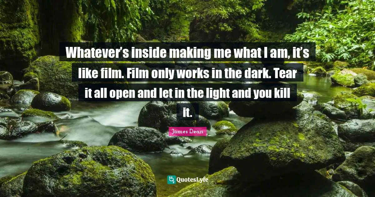 James  Dean Quotes: "Whatever’s inside making me what I am, it’s like film. Film only works in the dark. Tear it all open and let in the light and you kill it."