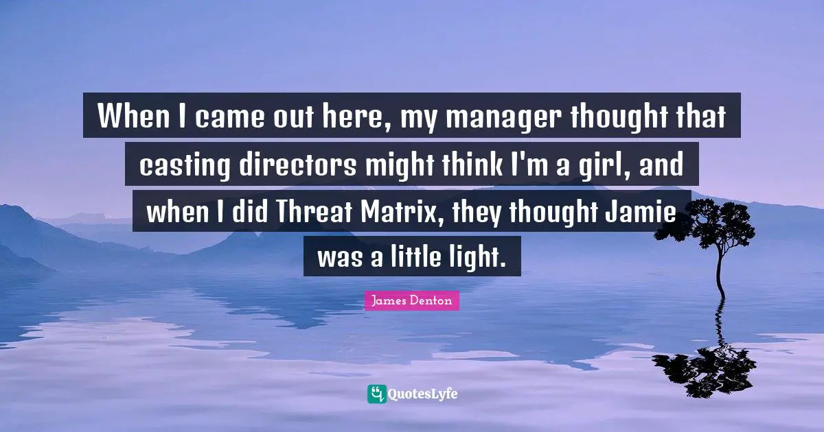 When I came out here, my manager thought that casting directors might think I'm a girl, and when I did Threat Matrix, they thought Jamie was a little light.