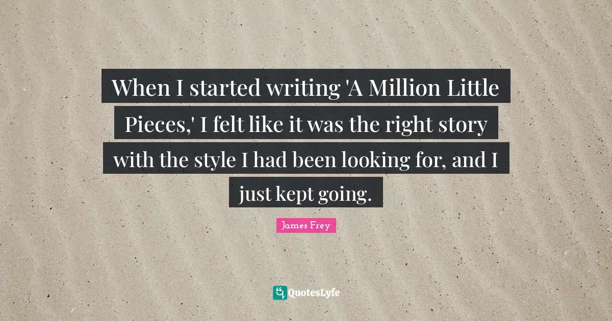 Pieces Quotes: "When I started writing 'A Million Little Pieces,' I felt like it was the right story with the style I had been looking for, and I just kept going."