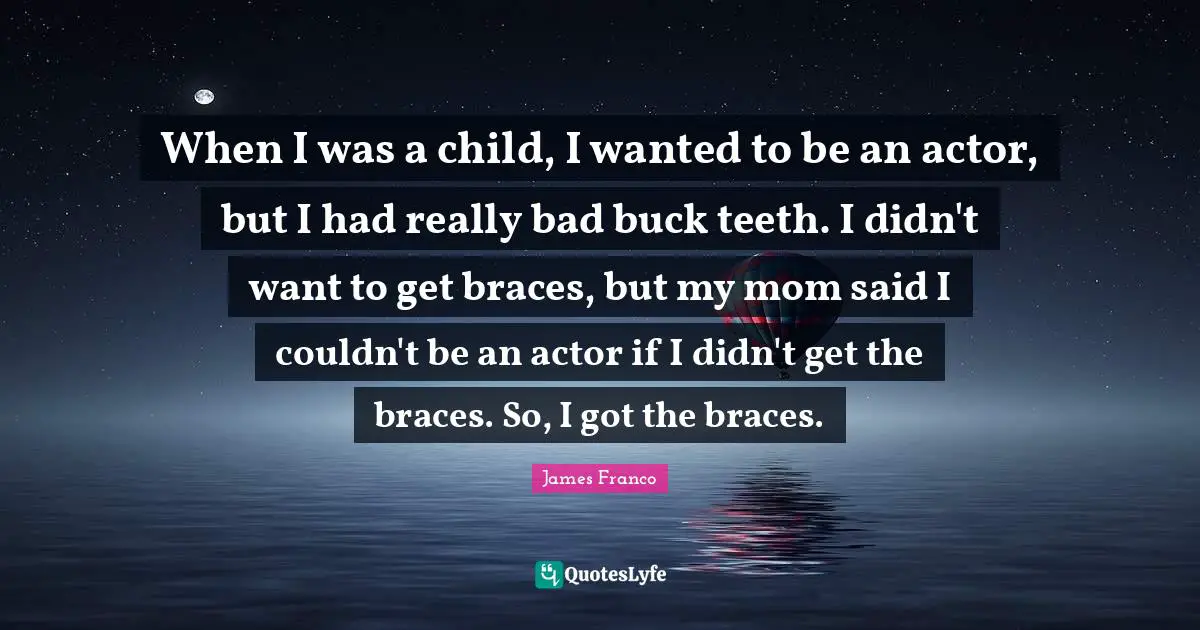 Braces Quotes: "When I was a child, I wanted to be an actor, but I had really bad buck teeth. I didn't want to get braces, but my mom said I couldn't be an actor if I didn't get the braces. So, I got the braces."