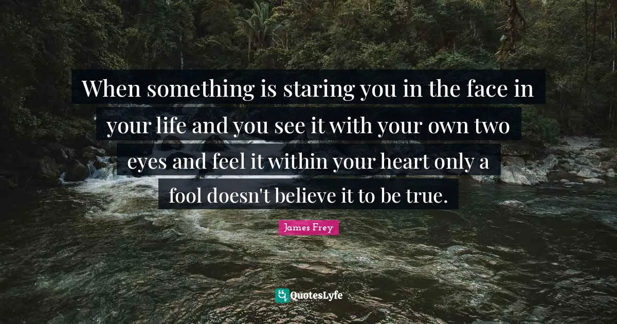 When something is staring you in the face in your life and you see it with your own two eyes and feel it within your heart only a fool doesn't believe it to be true.
