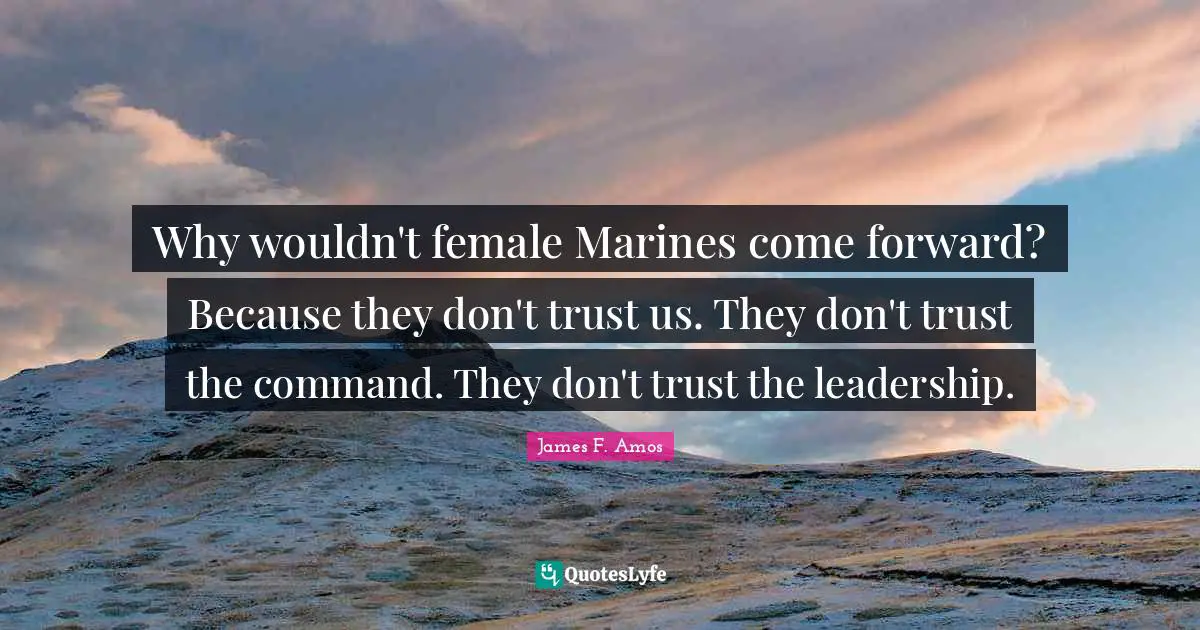 Why wouldn't female Marines come forward? Because they don't trust us. They don't trust the command. They don't trust the leadership.