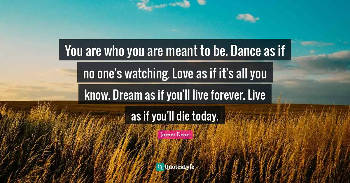 Dance Quotes: "You are who you are meant to be. Dance as if no one's watching. Love as if it's all you know. Dream as if you'll live forever. Live as if you'll die today."
