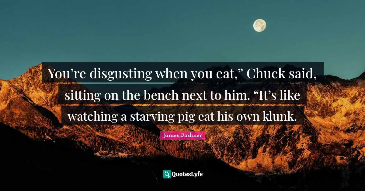 You’re disgusting when you eat,” Chuck said, sitting on the bench next to him. “It’s like watching a starving pig eat his own klunk.