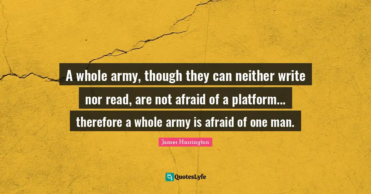 James Harrington Quotes: "A whole army, though they can neither write nor read, are not afraid of a platform... therefore a whole army is afraid of one man."