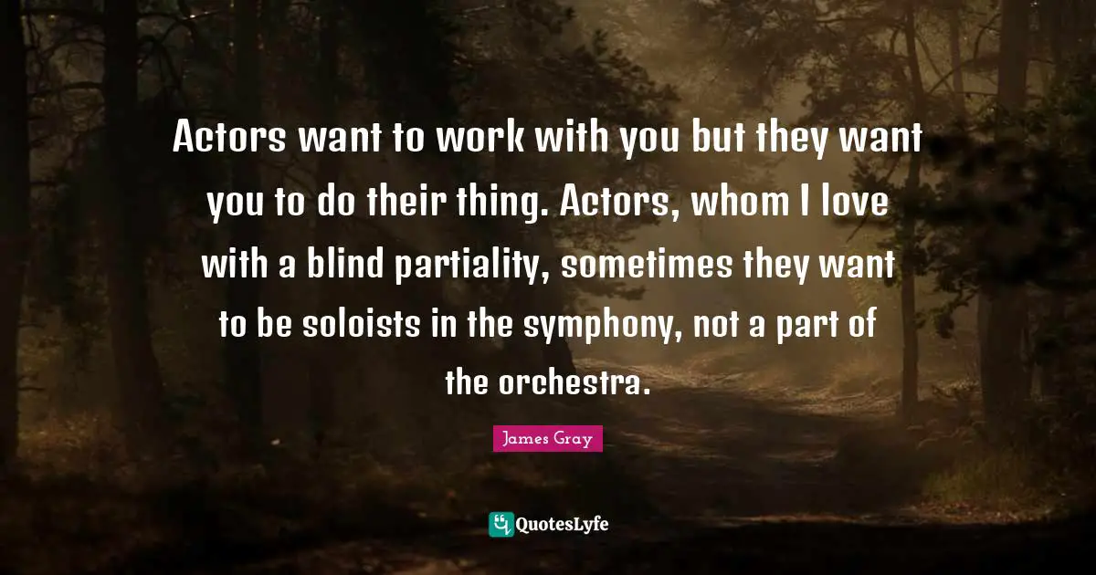 Actors want to work with you but they want you to do their thing. Actors, whom I love with a blind partiality, sometimes they want to be soloists in the symphony, not a part of the orchestra.