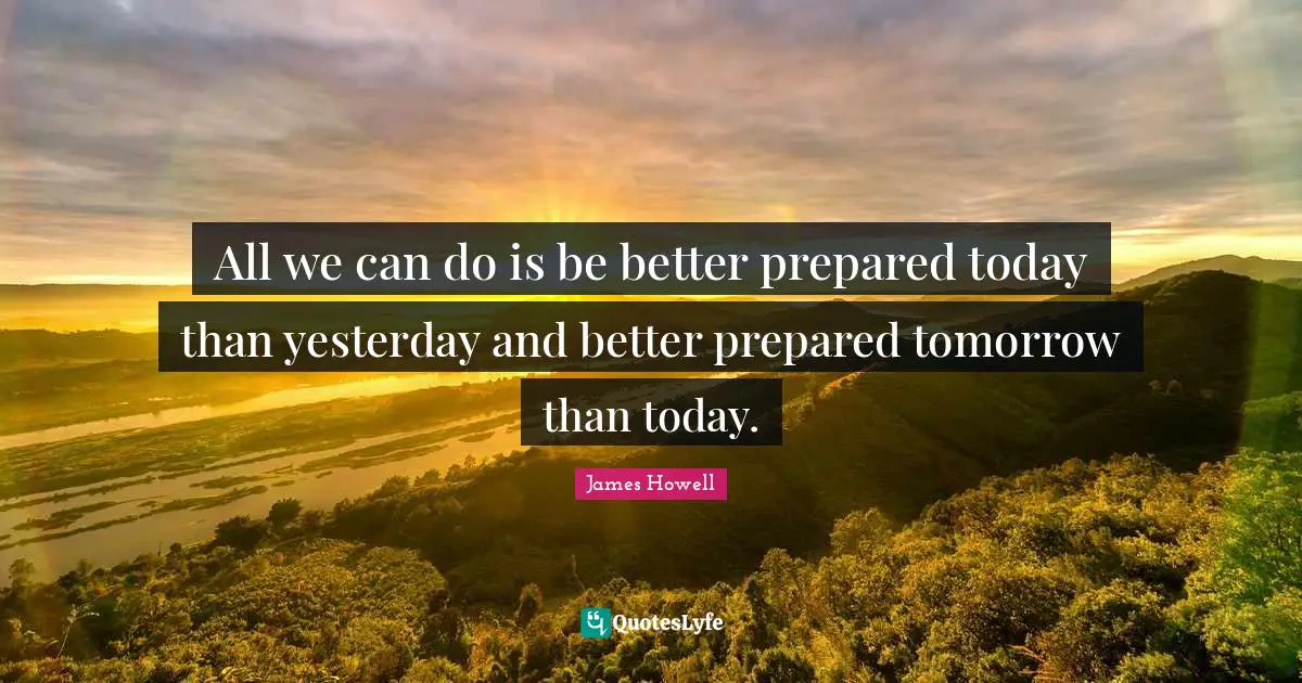 All we can do is be better prepared today than yesterday and better prepared tomorrow than today.