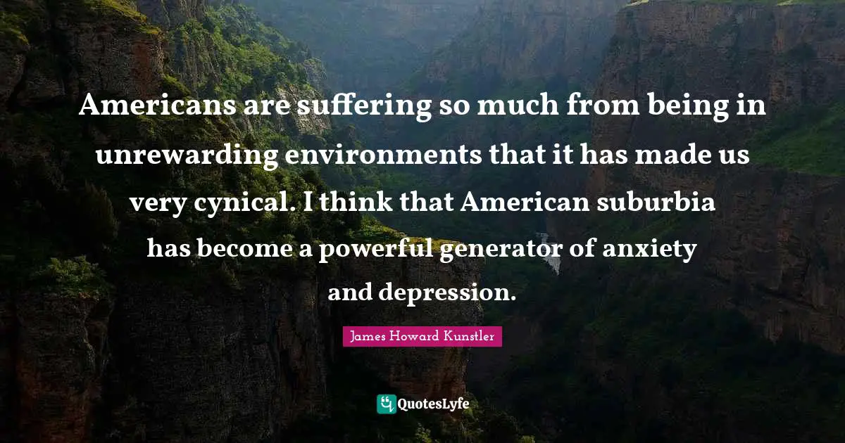 Americans are suffering so much from being in unrewarding environments that it has made us very cynical. I think that American suburbia has become a powerful generator of anxiety and depression.