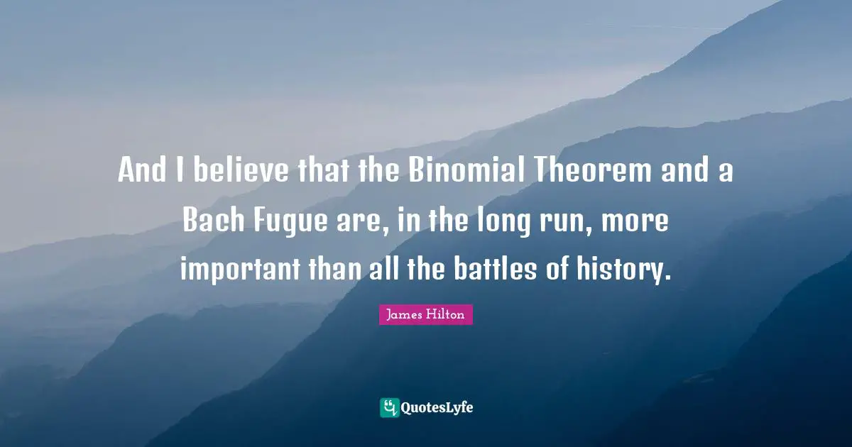 And I believe that the Binomial Theorem and a Bach Fugue are, in the long run, more important than all the battles of history.