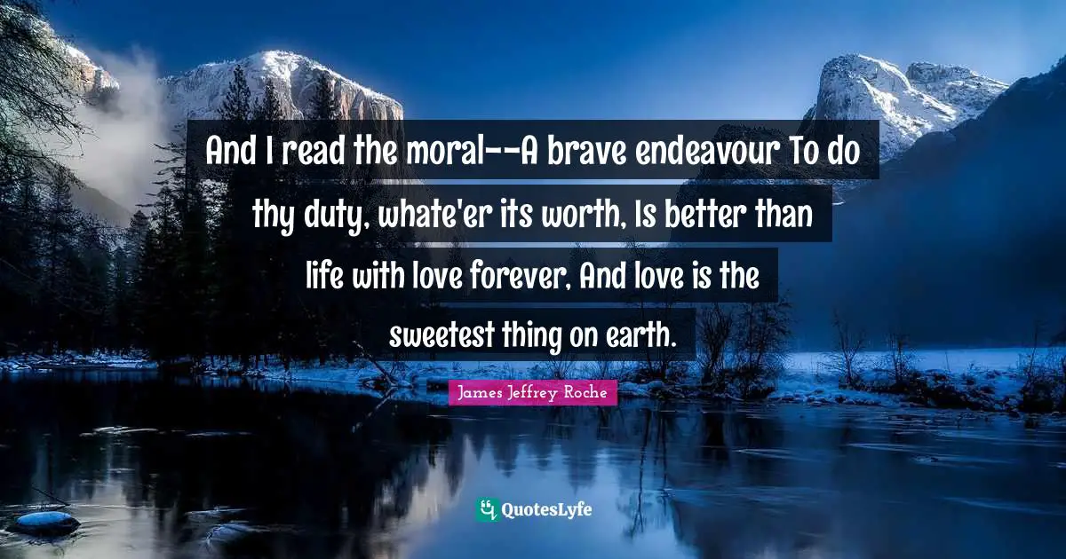 And I read the moral--A brave endeavour To do thy duty, whate'er its worth, Is better than life with love forever, And love is the sweetest thing on earth.