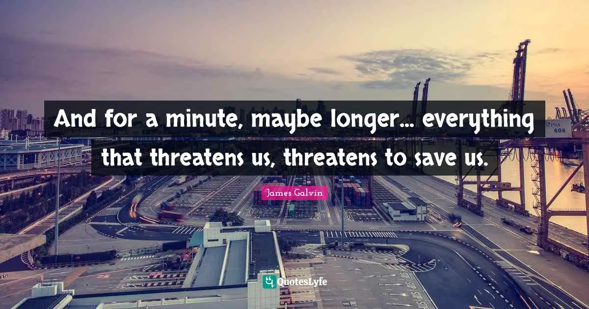 And for a minute, maybe longer... everything that threatens us, threatens to save us.