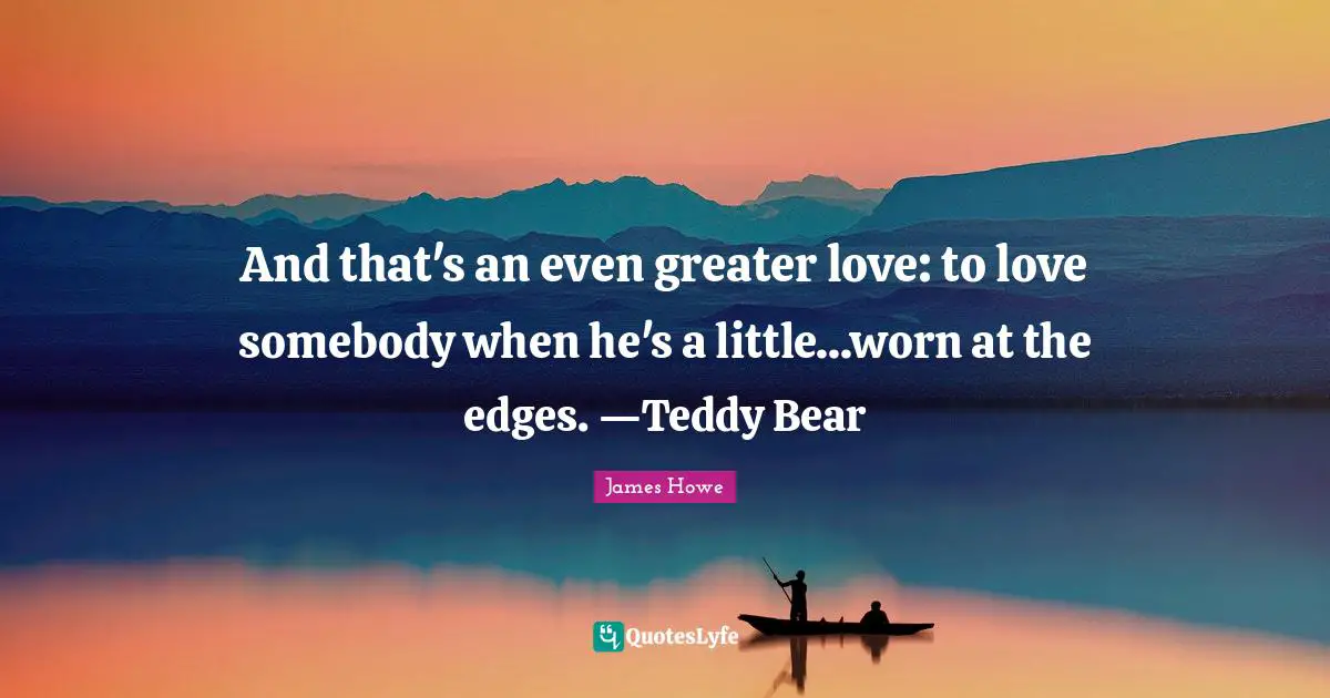 And that's an even greater love: to love somebody when he's a little...worn at the edges. —Teddy Bear