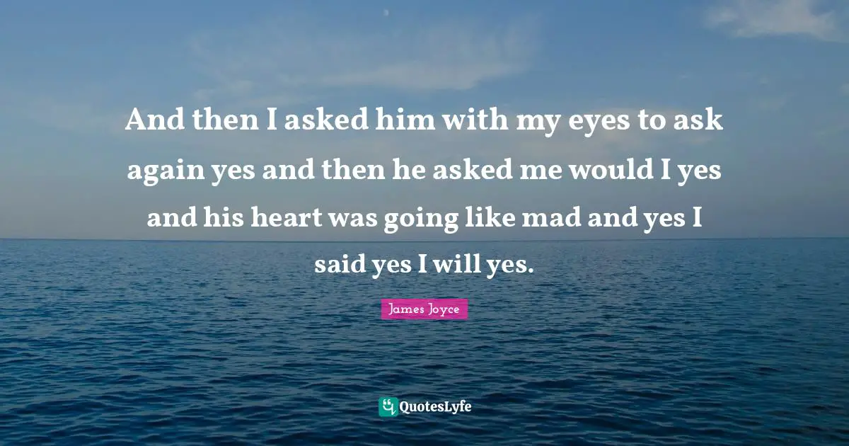 And then I asked him with my eyes to ask again yes and then he asked me would I yes and his heart was going like mad and yes I said yes I will yes.