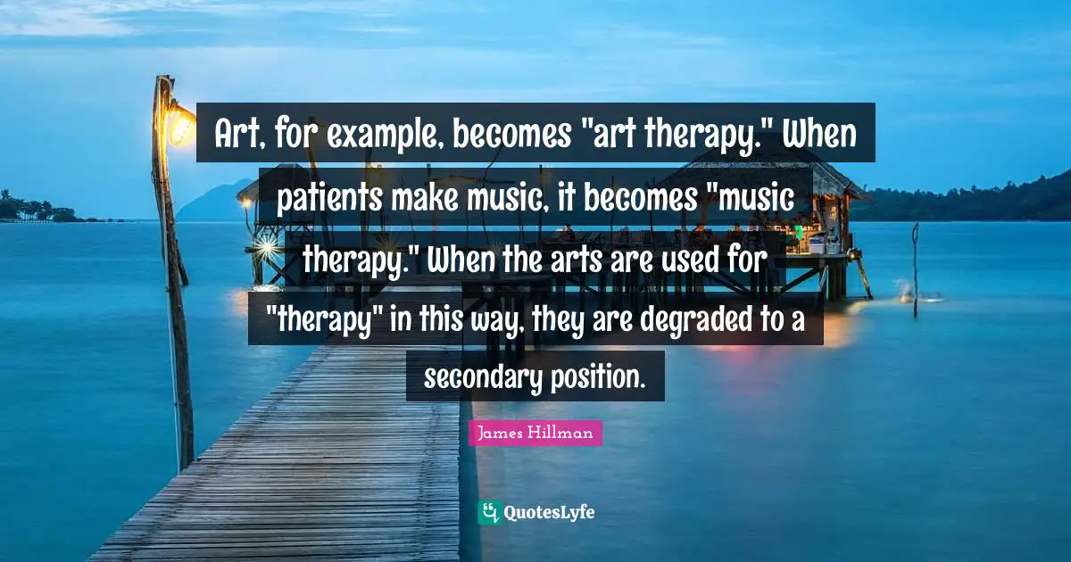 James Hillman Quotes: "Art, for example, becomes "art therapy." When patients make music, it becomes "music therapy." When the arts are used for "therapy" in this way, they are degraded to a secondary position."