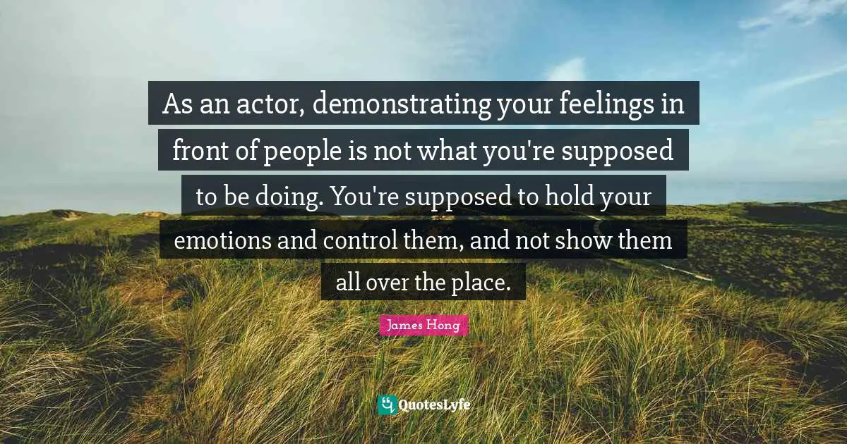 As an actor, demonstrating your feelings in front of people is not what you're supposed to be doing. You're supposed to hold your emotions and control them, and not show them all over the place.