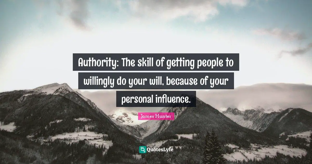 Authority: The skill of getting people to willingly do your will, because of your personal influence.