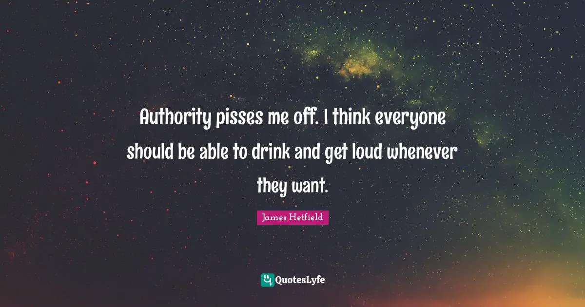 Authority pisses me off. I think everyone should be able to drink and get loud whenever they want.
