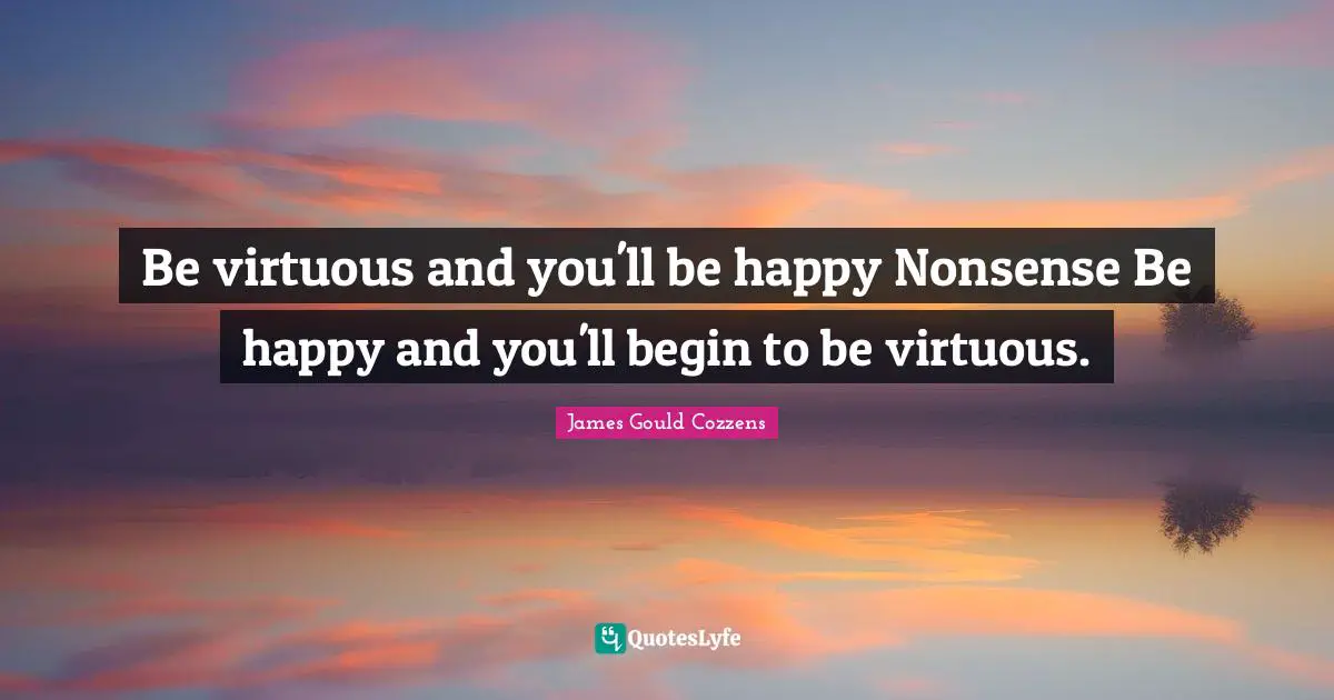 Be virtuous and you'll be happy Nonsense Be happy and you'll begin to be virtuous.