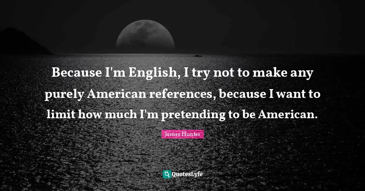 Because I'm English, I try not to make any purely American references, because I want to limit how much I'm pretending to be American.