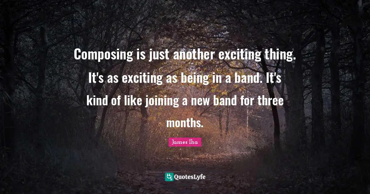 Composing is just another exciting thing. It's as exciting as being in a band. It's kind of like joining a new band for three months.