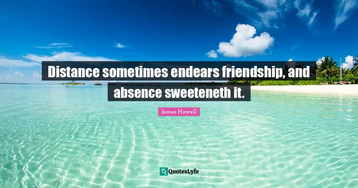 Distance sometimes endears friendship, and absence sweeteneth it.