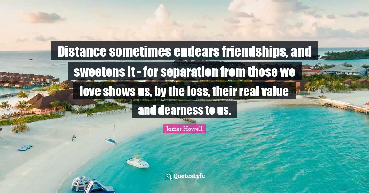 Distance sometimes endears friendships, and sweetens it - for separation from those we love shows us, by the loss, their real value and dearness to us.