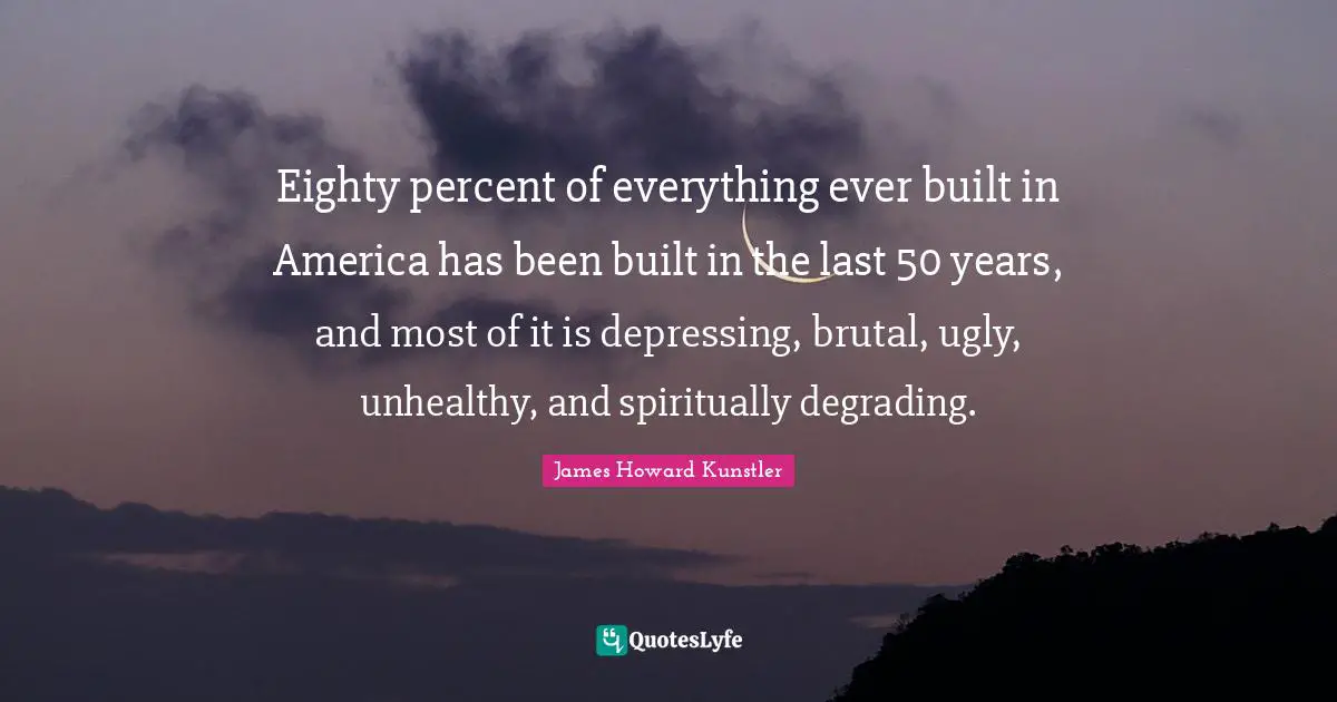 Eighty percent of everything ever built in America has been built in the last 50 years, and most of it is depressing, brutal, ugly, unhealthy, and spiritually degrading.