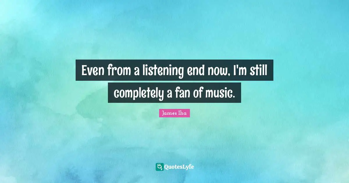 Even from a listening end now, I'm still completely a fan of music.