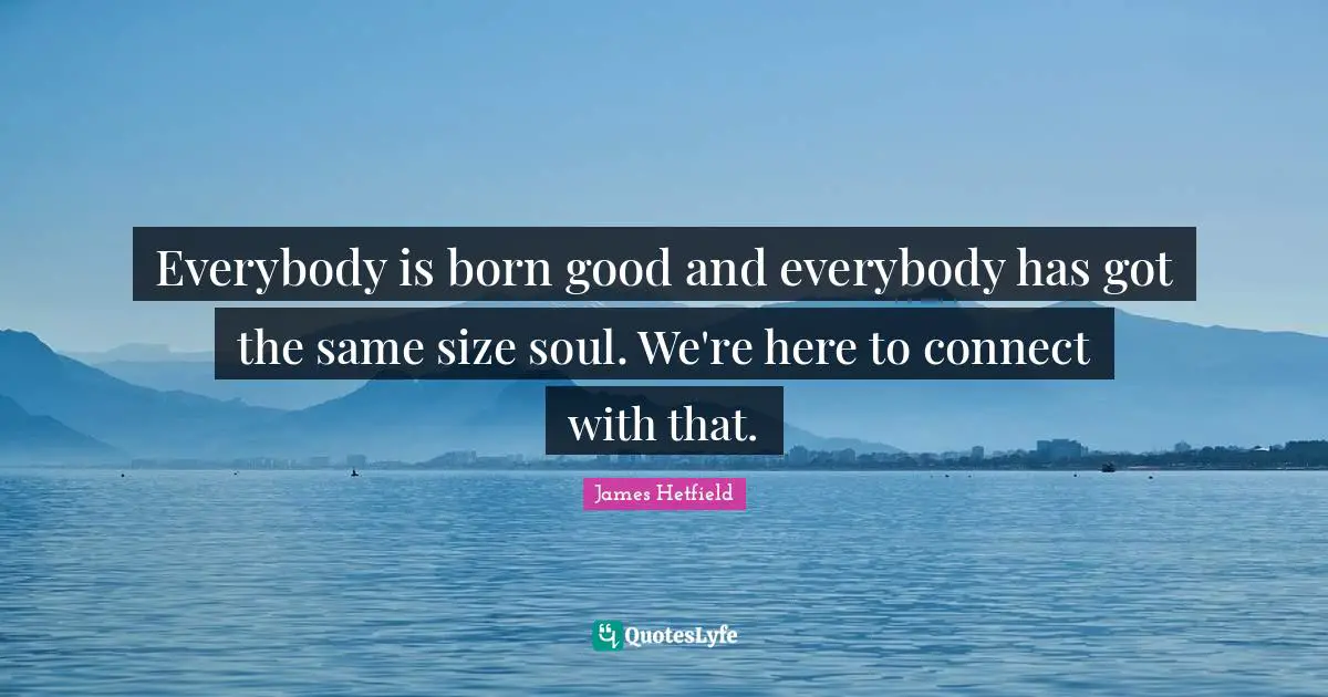Everybody is born good and everybody has got the same size soul. We're here to connect with that.