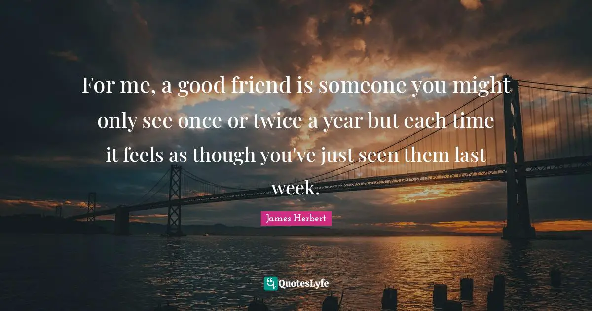 For me, a good friend is someone you might only see once or twice a year but each time it feels as though you've just seen them last week.